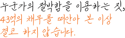 누군가의 절박함을 이용하는 짓, 43억의 채무를 떠안아 본 이상 결코 하지 않습니다.