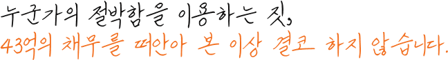 누군가의 절박함을 이용하는 짓, 43억의 채무를 떠안아 본 이상 결코 하지 않습니다.